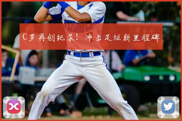 C罗再创纪录！冲击足坛新里程碑