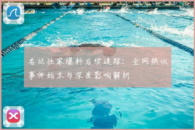 名记独家爆料后续追踪：全网热议事件始末与深度影响解析