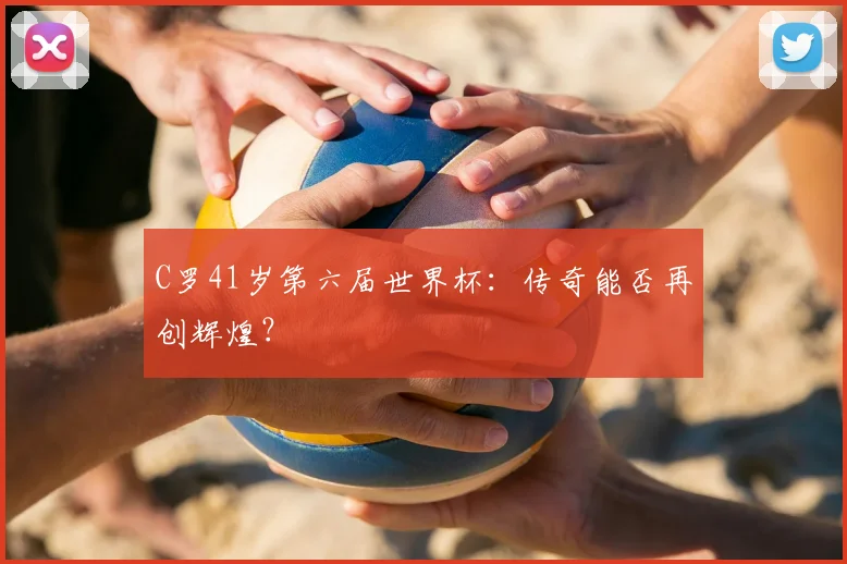 C罗41岁第六届世界杯：传奇能否再创辉煌？