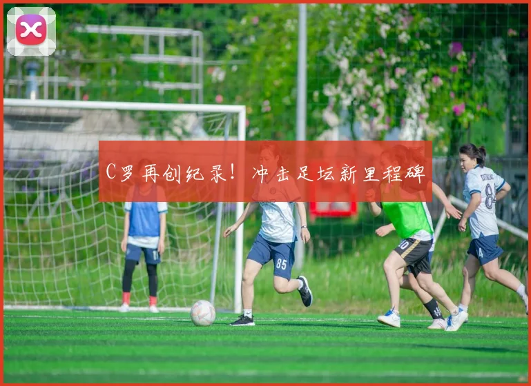 C罗再创纪录！冲击足坛新里程碑