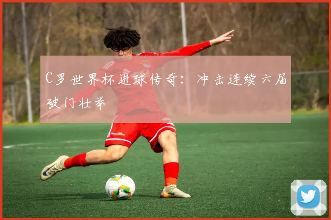 C罗世界杯进球传奇：冲击连续六届破门壮举