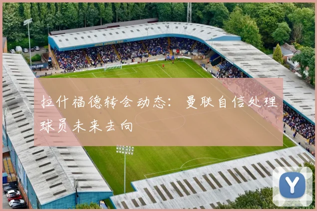 拉什福德转会动态：曼联自信处理球员未来去向