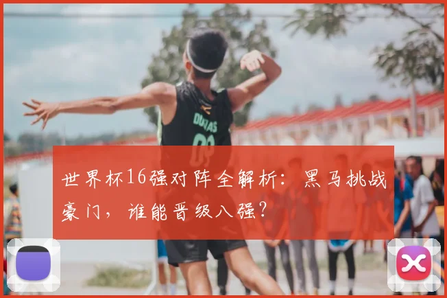 世界杯16强对阵全解析：黑马挑战豪门，谁能晋级八强？