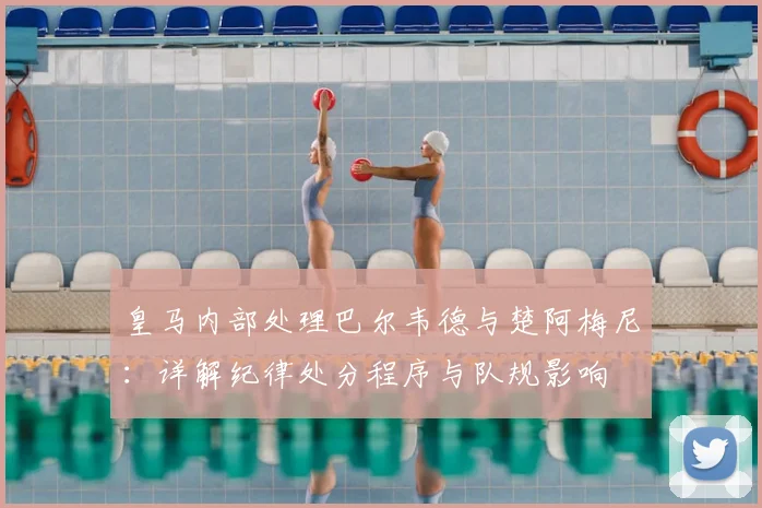 皇马内部处理巴尔韦德与楚阿梅尼：详解纪律处分程序与队规影响