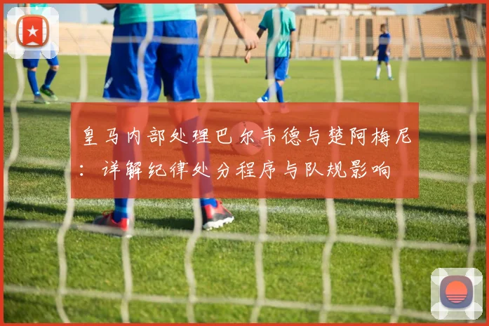 皇马内部处理巴尔韦德与楚阿梅尼：详解纪律处分程序与队规影响