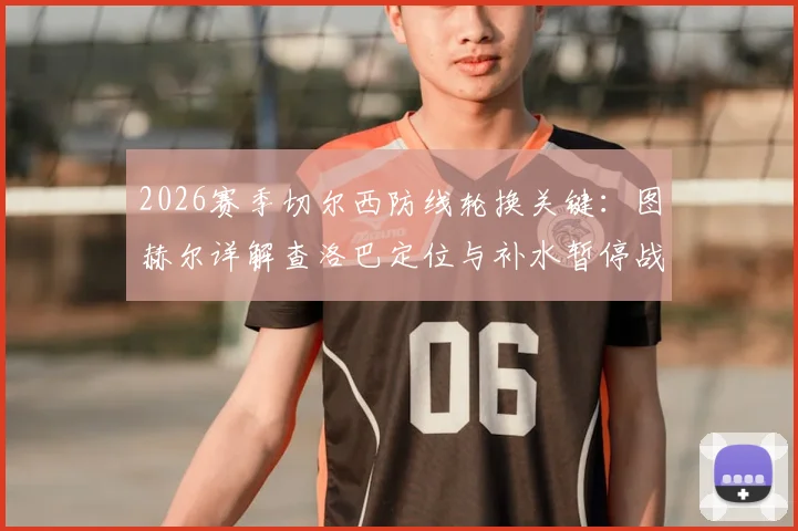 2026赛季切尔西防线轮换关键：图赫尔详解查洛巴定位与补水暂停战术调整