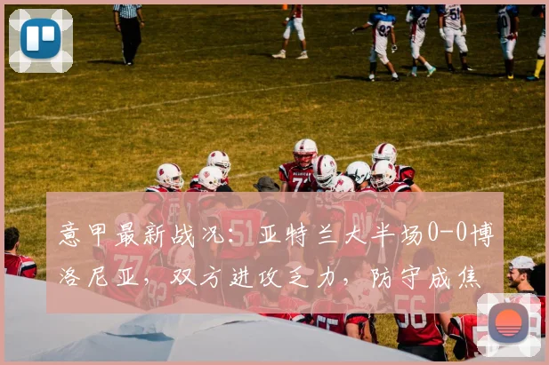 意甲最新战况：亚特兰大半场0-0博洛尼亚，双方进攻乏力，防守成焦点
