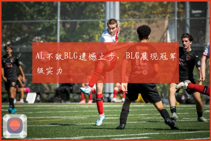AL不敌BLG遗憾止步，BLG展现冠军级实力