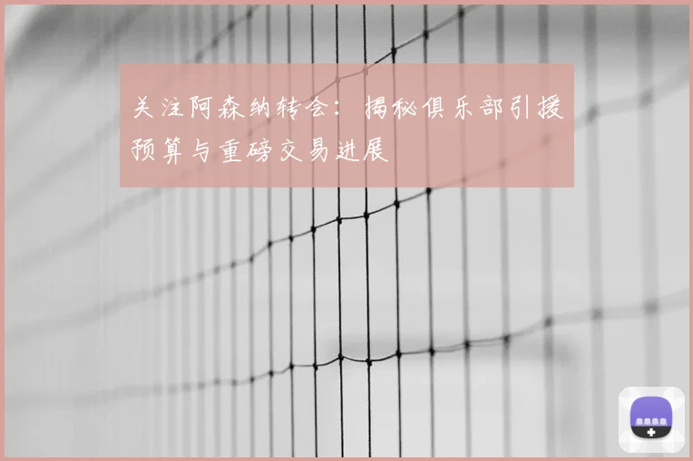 关注阿森纳转会:揭秘俱乐部引援预算与重磅交易进展