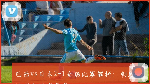 巴西vs日本2-1全场比赛解析：制胜进球与战术复盘