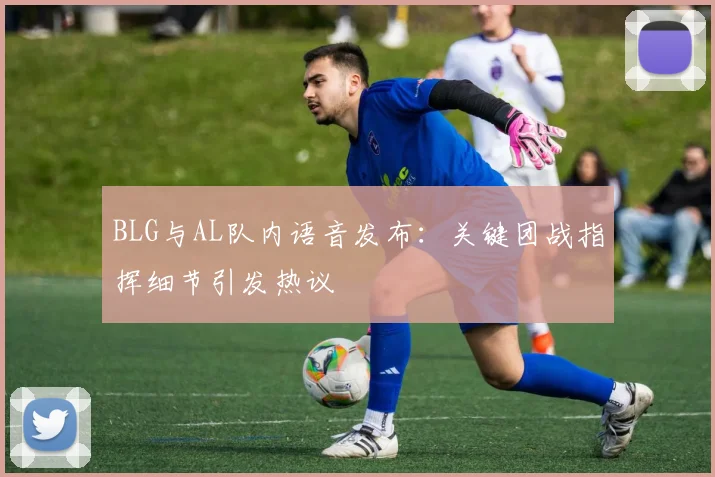 BLG与AL队内语音发布：关键团战指挥细节引发热议