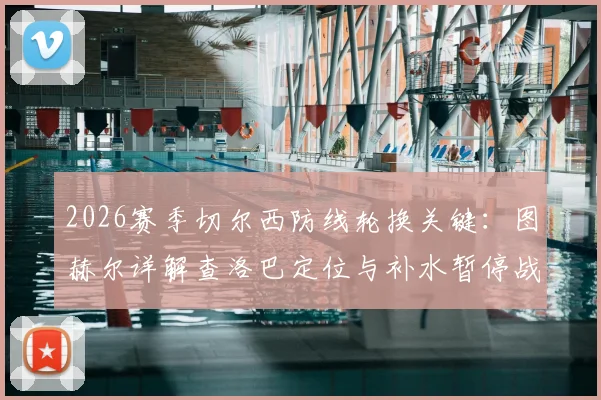 2026赛季切尔西防线轮换关键：图赫尔详解查洛巴定位与补水暂停战术调整