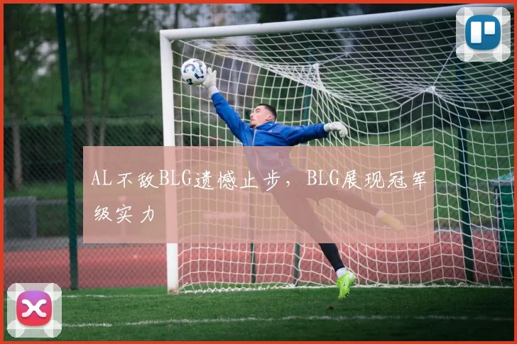 AL不敌BLG遗憾止步,BLG展现冠军级实力