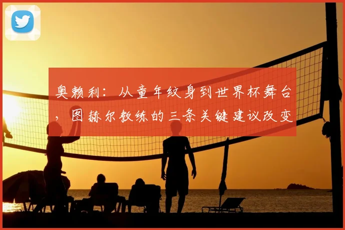 奥赖利：从童年纹身到世界杯舞台，图赫尔教练的三条关键建议改变了他的职业生涯